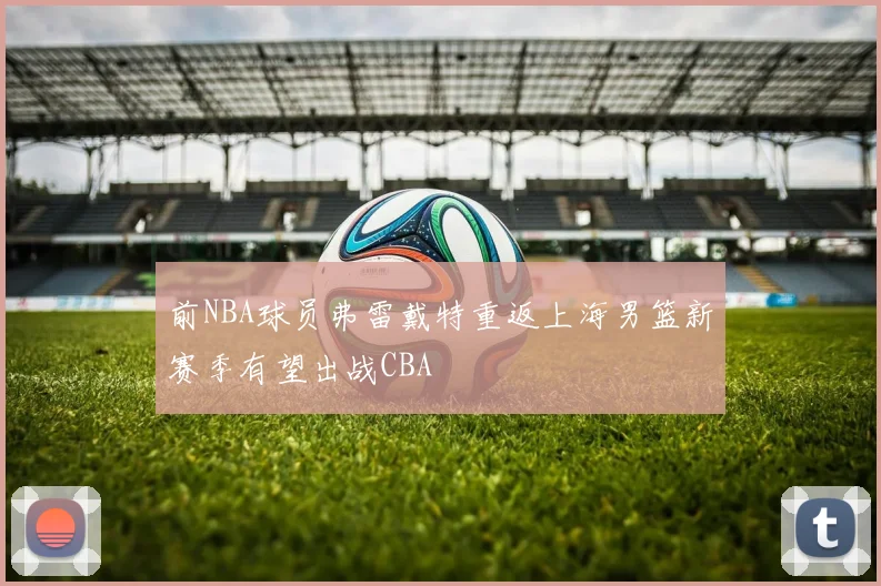 前NBA球员弗雷戴特重返上海男篮新赛季有望出战CBA