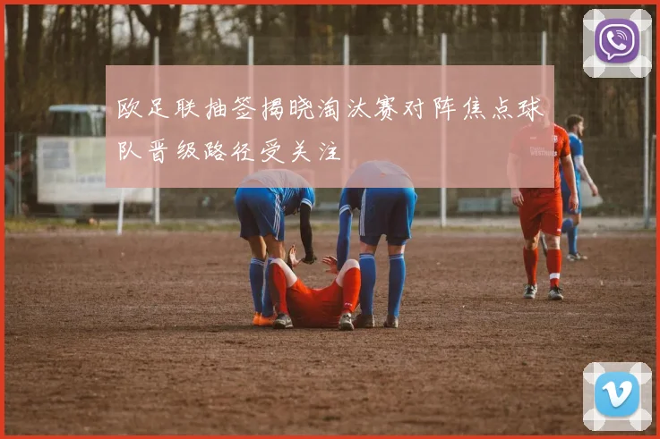 欧足联抽签揭晓淘汰赛对阵焦点球队晋级路径受关注