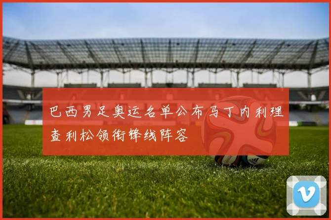 巴西男足奥运名单公布马丁内利理查利松领衔锋线阵容