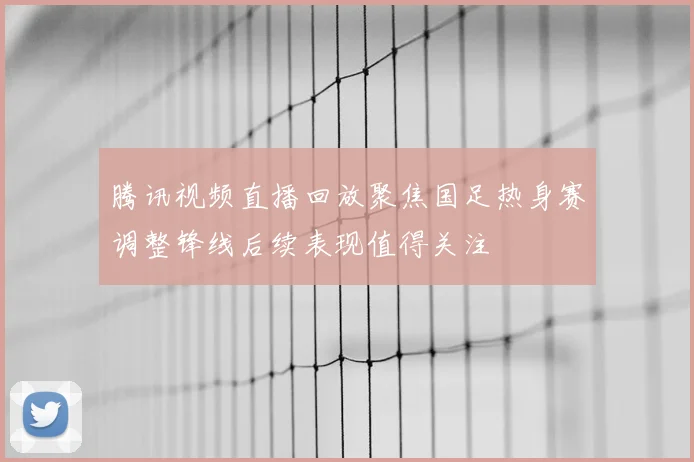腾讯视频直播回放聚焦国足热身赛调整锋线后续表现值得关注