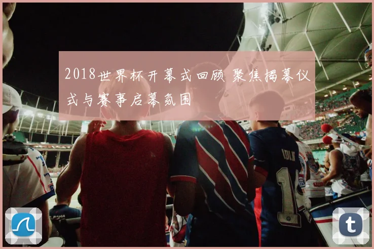 2018世界杯开幕式回顾 聚焦揭幕仪式与赛事启幕氛围