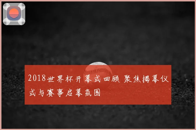 2018世界杯开幕式回顾 聚焦揭幕仪式与赛事启幕氛围