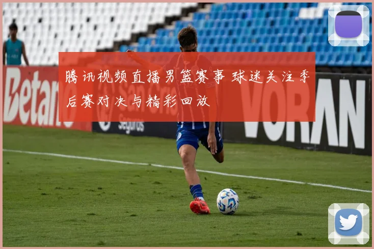 腾讯视频直播男篮赛事 球迷关注季后赛对决与精彩回放
