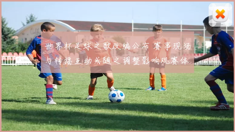 世界杯足球之歌改编公布 赛事现场与转播互动或随之调整影响观赛体验