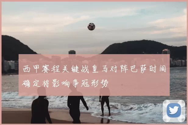 西甲赛程关键战皇马对阵巴萨时间确定将影响争冠形势