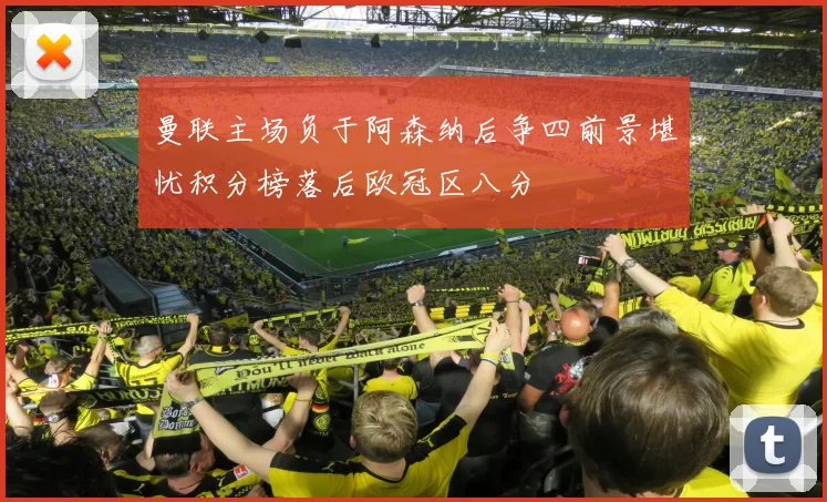 曼联主场负于阿森纳后争四前景堪忧积分榜落后欧冠区八分