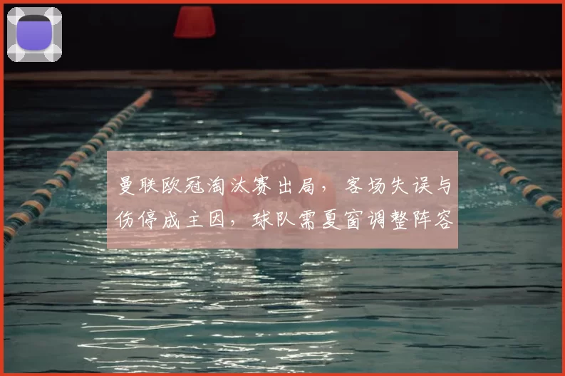 曼联欧冠淘汰赛出局,客场失误与伤停成主因,球队需夏窗调整阵容