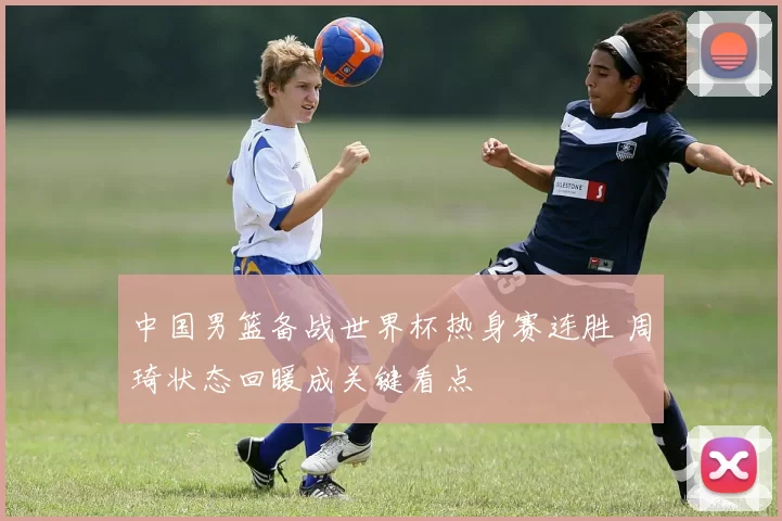 中国男篮备战世界杯热身赛连胜 周琦状态回暖成关键看点