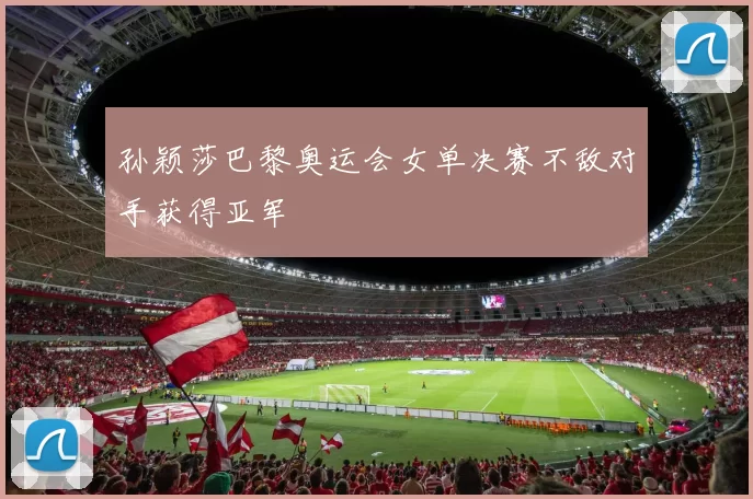 孙颖莎巴黎奥运会女单决赛不敌对手获得亚军