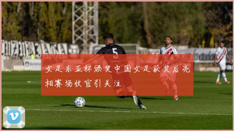 女足东亚杯颁奖中国女足获奖后亮相赛场收官引关注