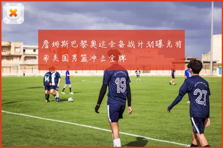 詹姆斯巴黎奥运会备战计划曝光将率美国男篮冲击金牌