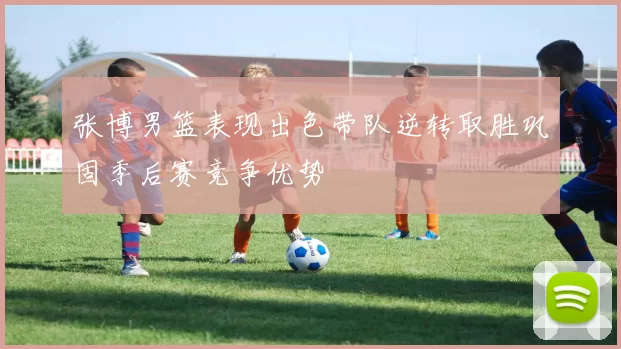 张博男篮表现出色带队逆转取胜巩固季后赛竞争优势