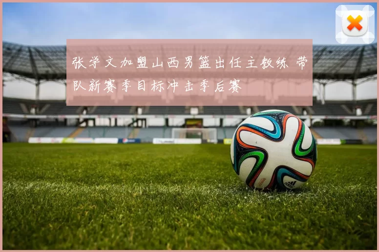 张学文加盟山西男篮出任主教练 带队新赛季目标冲击季后赛