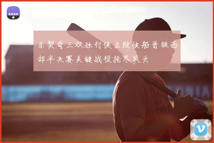 东契奇三双独行侠击败快船晋级西部半决赛关键战役抢尽风头