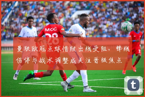 曼联欧冠点球惜败出线受阻，锋线伤停与战术调整成关注晋级焦点