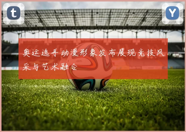 奥运选手动漫形象发布展现竞技风采与艺术融合