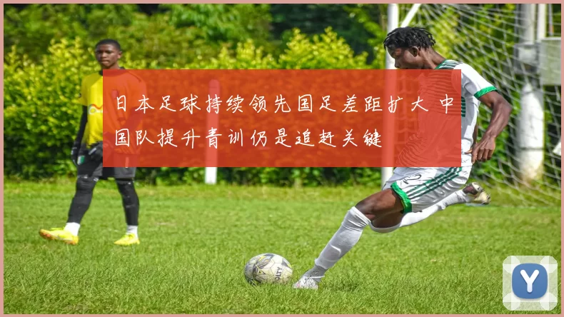 日本足球持续领先国足差距扩大 中国队提升青训仍是追赶关键