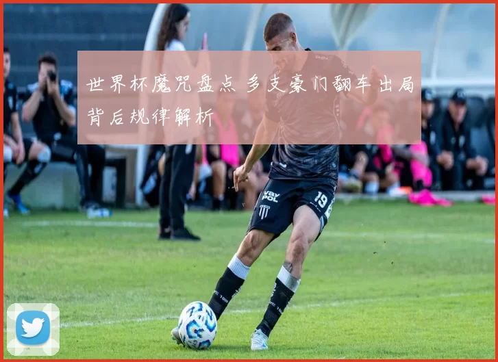 世界杯魔咒盘点 多支豪门翻车出局背后规律解析