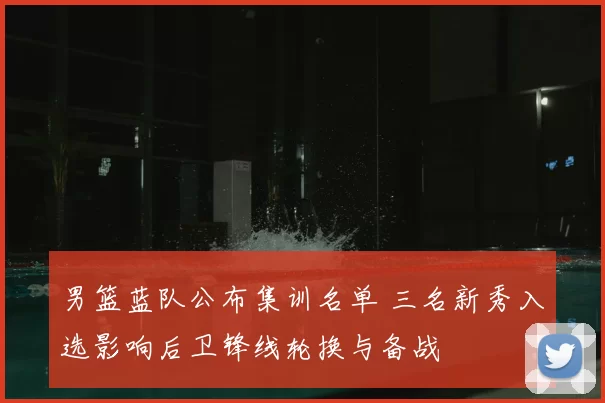 男篮蓝队公布集训名单 三名新秀入选影响后卫锋线轮换与备战
