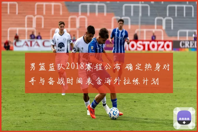 男篮蓝队2018赛程公布 确定热身对手与备战时间表含海外拉练计划