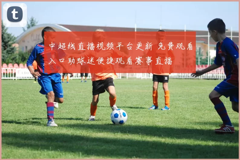 中超线直播视频平台更新 免费观看入口助球迷便捷观看赛事直播