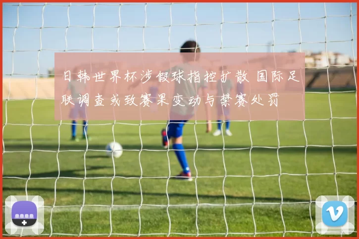日韩世界杯涉假球指控扩散 国际足联调查或致赛果变动与禁赛处罚
