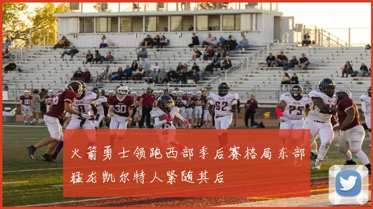 火箭勇士领跑西部季后赛格局东部猛龙凯尔特人紧随其后