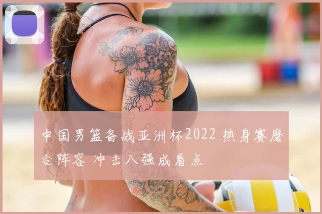 中国男篮备战亚洲杯2022 热身赛磨合阵容 冲击八强成看点