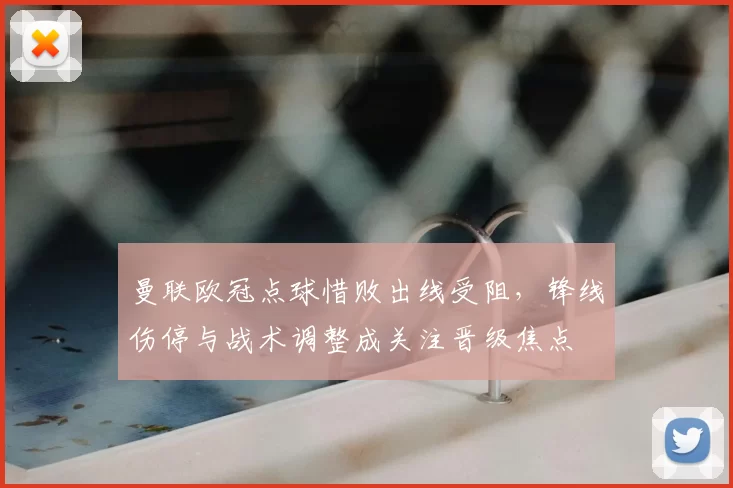 曼联欧冠点球惜败出线受阻,锋线伤停与战术调整成关注晋级焦点