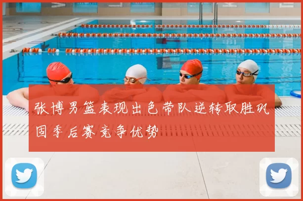 张博男篮表现出色带队逆转取胜巩固季后赛竞争优势