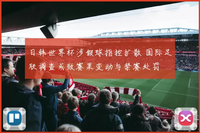 日韩世界杯涉假球指控扩散 国际足联调查或致赛果变动与禁赛处罚