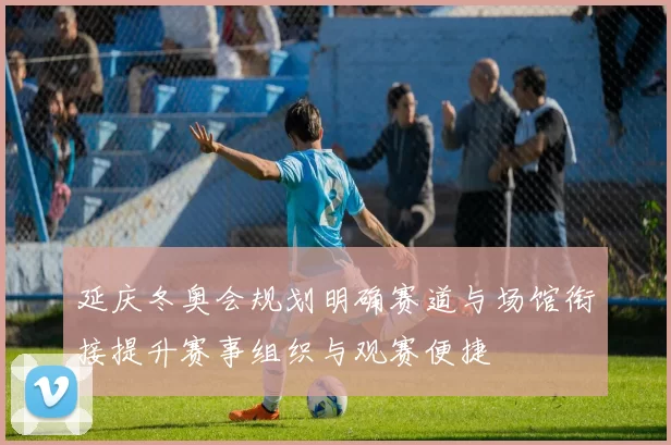 延庆冬奥会规划明确赛道与场馆衔接提升赛事组织与观赛便捷