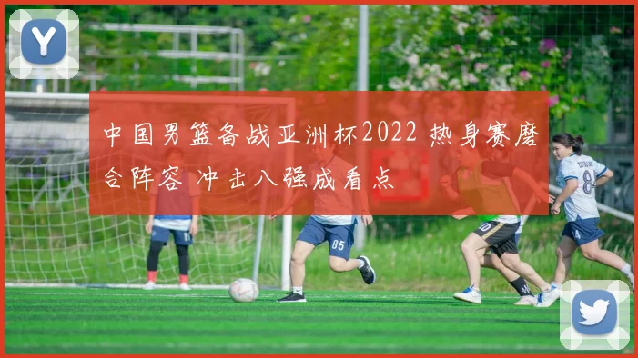 中国男篮备战亚洲杯2022 热身赛磨合阵容 冲击八强成看点