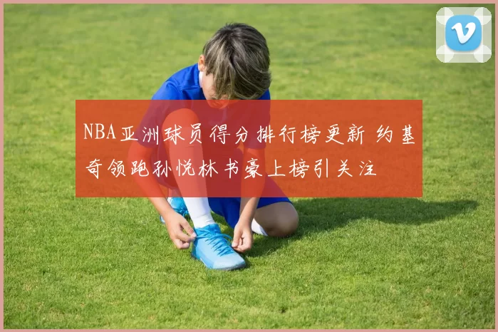 NBA亚洲球员得分排行榜更新 约基奇领跑孙悦林书豪上榜引关注