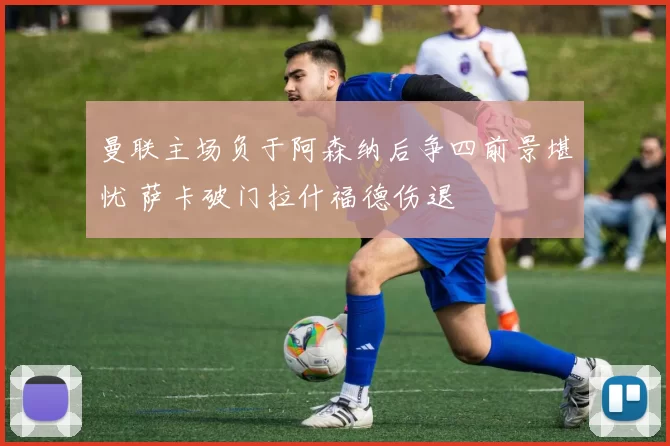 曼联主场负于阿森纳后争四前景堪忧 萨卡破门拉什福德伤退