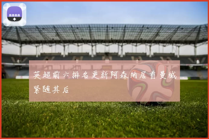 英超前六排名更新阿森纳居首曼城紧随其后