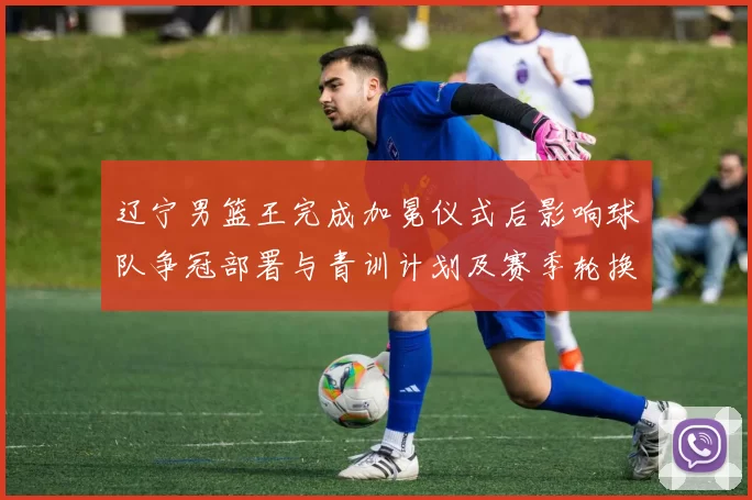 辽宁男篮王完成加冕仪式后影响球队争冠部署与青训计划及赛季轮换调整