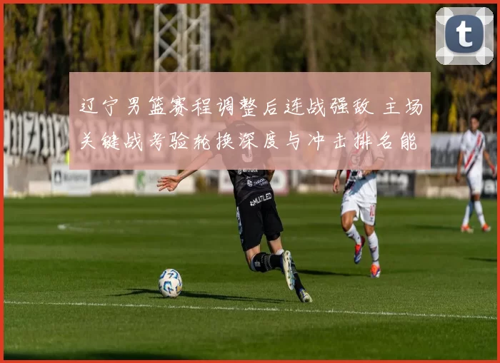 辽宁男篮赛程调整后连战强敌 主场关键战考验轮换深度与冲击排名能力