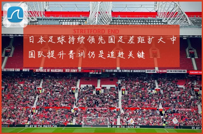 日本足球持续领先国足差距扩大 中国队提升青训仍是追赶关键