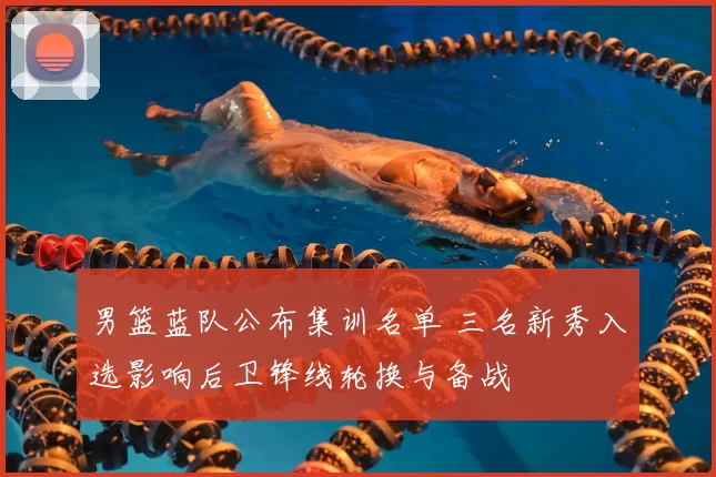 男篮蓝队公布集训名单 三名新秀入选影响后卫锋线轮换与备战